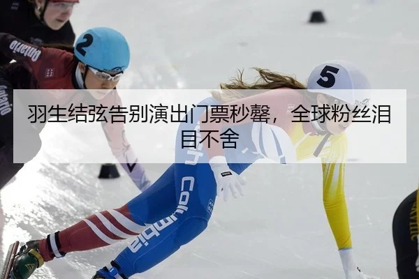 羽生结弦告别演出门票秒罄，全球粉丝泪目不舍